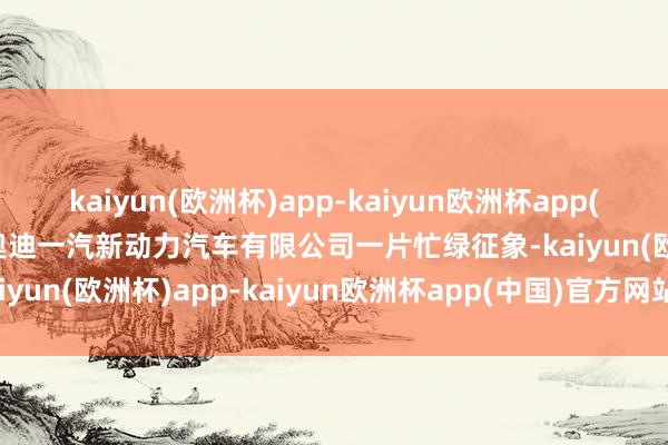 kaiyun(欧洲杯)app-kaiyun欧洲杯app(中国)官方网站-登录入口奥迪一汽新动力汽车有限公司一片忙绿征象-kaiyun(欧洲杯)app-kaiyun欧洲杯app(中国)官方网站-登录入口