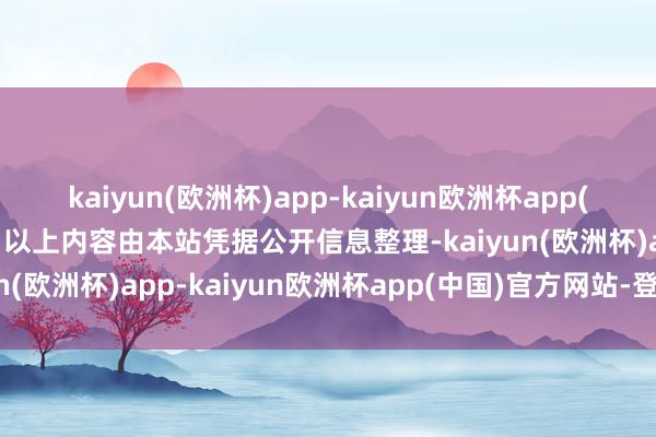 kaiyun(欧洲杯)app-kaiyun欧洲杯app(中国)官方网站-登录入口以上内容由本站凭据公开信息整理-kaiyun(欧洲杯)app-kaiyun欧洲杯app(中国)官方网站-登录入口