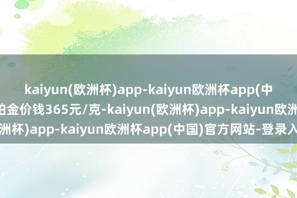 kaiyun(欧洲杯)app-kaiyun欧洲杯app(中国)官方网站-登录入口铂金价钱365元/克-kaiyun(欧洲杯)app-kaiyun欧洲杯app(中国)官方网站-登录入口