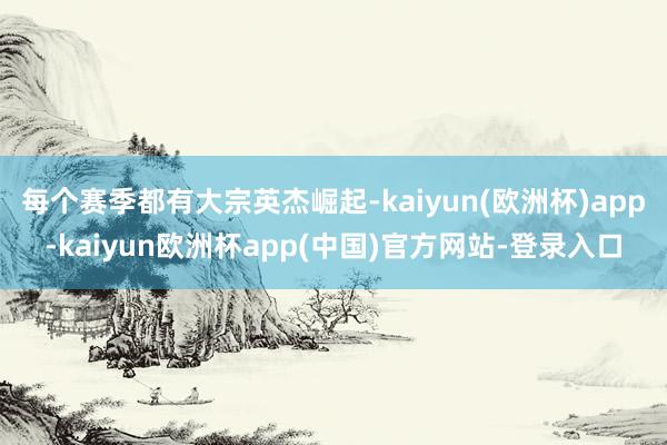 每个赛季都有大宗英杰崛起-kaiyun(欧洲杯)app-kaiyun欧洲杯app(中国)官方网站-登录入口