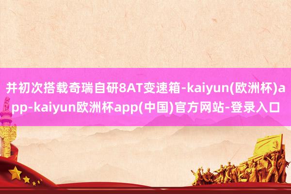 并初次搭载奇瑞自研8AT变速箱-kaiyun(欧洲杯)app-kaiyun欧洲杯app(中国)官方网站-登录入口