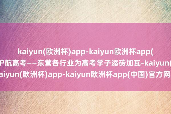 kaiyun(欧洲杯)app-kaiyun欧洲杯app(中国)官方网站-登录入口护航高考——东营各行业为高考学子添砖加瓦-kaiyun(欧洲杯)app-kaiyun欧洲杯app(中国)官方网站-登录入口