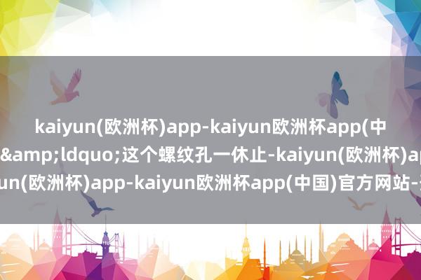 kaiyun(欧洲杯)app-kaiyun欧洲杯app(中国)官方网站-登录入口&ldquo;这个螺纹孔一休止-kaiyun(欧洲杯)app-kaiyun欧洲杯app(中国)官方网站-登录入口