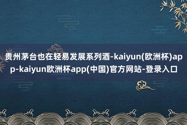 贵州茅台也在轻易发展系列酒-kaiyun(欧洲杯)app-kaiyun欧洲杯app(中国)官方网站-登录入口