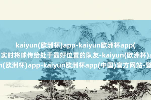 kaiyun(欧洲杯)app-kaiyun欧洲杯app(中国)官方网站-登录入口实时将球传给处于最好位置的队友-kaiyun(欧洲杯)app-kaiyun欧洲杯app(中国)官方网站-登录入口