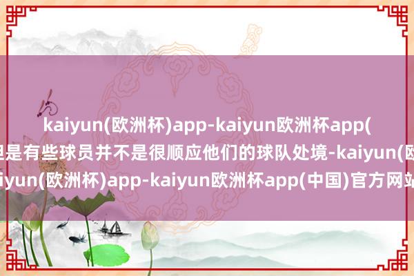 kaiyun(欧洲杯)app-kaiyun欧洲杯app(中国)官方网站-登录入口但是有些球员并不是很顺应他们的球队处境-kaiyun(欧洲杯)app-kaiyun欧洲杯app(中国)官方网站-登录入口