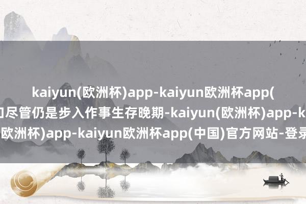 kaiyun(欧洲杯)app-kaiyun欧洲杯app(中国)官方网站-登录入口尽管仍是步入作事生存晚期-kaiyun(欧洲杯)app-kaiyun欧洲杯app(中国)官方网站-登录入口