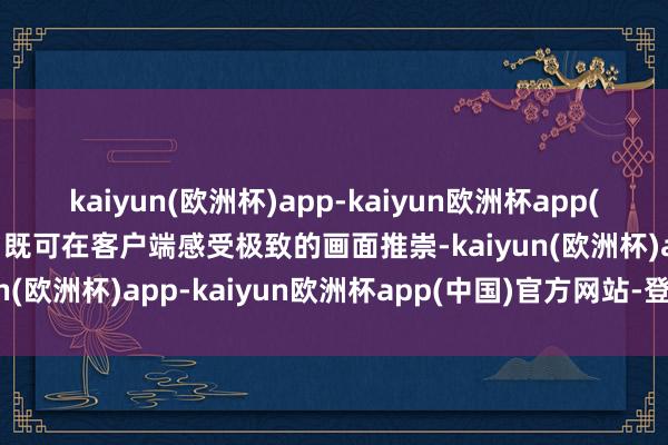 kaiyun(欧洲杯)app-kaiyun欧洲杯app(中国)官方网站-登录入口既可在客户端感受极致的画面推崇-kaiyun(欧洲杯)app-kaiyun欧洲杯app(中国)官方网站-登录入口