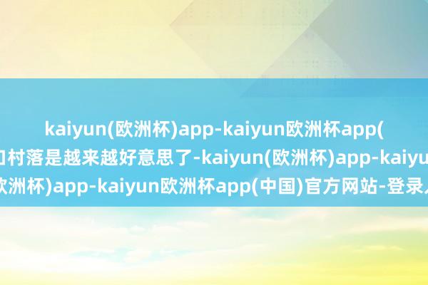 kaiyun(欧洲杯)app-kaiyun欧洲杯app(中国)官方网站-登录入口村落是越来越好意思了-kaiyun(欧洲杯)app-kaiyun欧洲杯app(中国)官方网站-登录入口