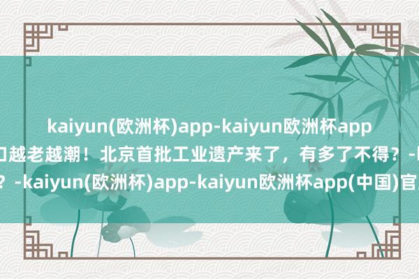 kaiyun(欧洲杯)app-kaiyun欧洲杯app(中国)官方网站-登录入口越老越潮！北京首批工业遗产来了，有多了不得？-kaiyun(欧洲杯)app-kaiyun欧洲杯app(中国)官方网站-登录入口