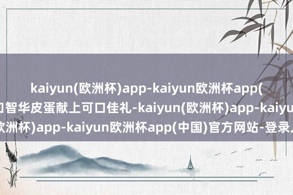 kaiyun(欧洲杯)app-kaiyun欧洲杯app(中国)官方网站-登录入口智华皮蛋献上可口佳礼-kaiyun(欧洲杯)app-kaiyun欧洲杯app(中国)官方网站-登录入口