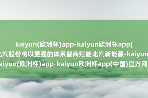 kaiyun(欧洲杯)app-kaiyun欧洲杯app(中国)官方网站-登录入口北汽股份将以更强的体系智商赋能北汽新能源-kaiyun(欧洲杯)app-kaiyun欧洲杯app(中国)官方网站-登录入口