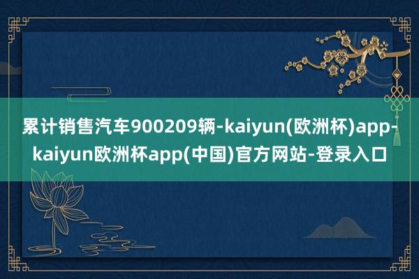 累计销售汽车900209辆-kaiyun(欧洲杯)app-kaiyun欧洲杯app(中国)官方网站-登录入口