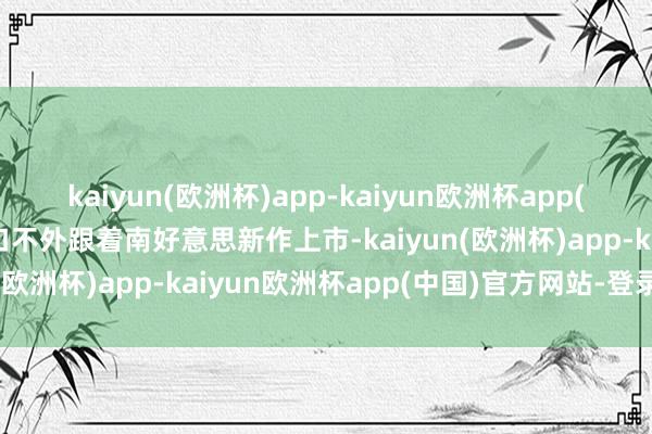 kaiyun(欧洲杯)app-kaiyun欧洲杯app(中国)官方网站-登录入口不外跟着南好意思新作上市-kaiyun(欧洲杯)app-kaiyun欧洲杯app(中国)官方网站-登录入口