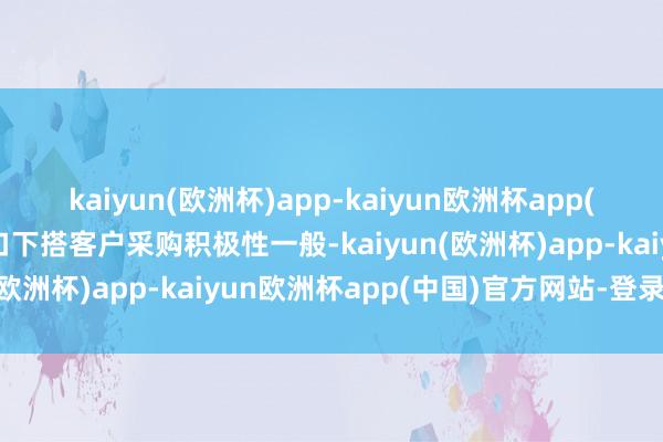 kaiyun(欧洲杯)app-kaiyun欧洲杯app(中国)官方网站-登录入口下搭客户采购积极性一般-kaiyun(欧洲杯)app-kaiyun欧洲杯app(中国)官方网站-登录入口