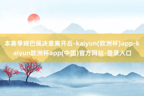 本赛季姆巴佩决意离开后-kaiyun(欧洲杯)app-kaiyun欧洲杯app(中国)官方网站-登录入口