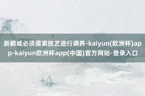 新鹏城必须攥紧技艺进行调养-kaiyun(欧洲杯)app-kaiyun欧洲杯app(中国)官方网站-登录入口