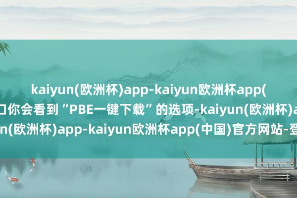 kaiyun(欧洲杯)app-kaiyun欧洲杯app(中国)官方网站-登录入口你会看到“PBE一键下载”的选项-kaiyun(欧洲杯)app-kaiyun欧洲杯app(中国)官方网站-登录入口