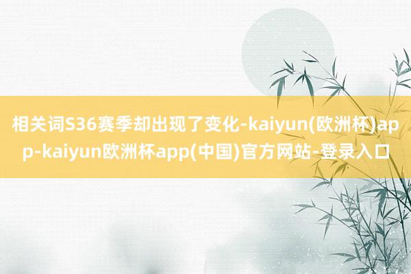 相关词S36赛季却出现了变化-kaiyun(欧洲杯)app-kaiyun欧洲杯app(中国)官方网站-登录入口