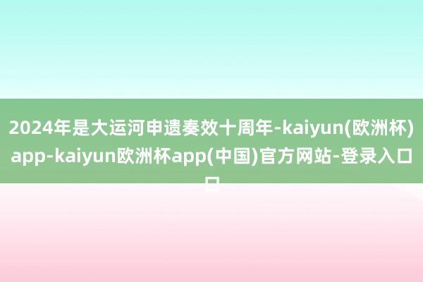 2024年是大运河申遗奏效十周年-kaiyun(欧洲杯)app-kaiyun欧洲杯app(中国)官方网站-登录入口