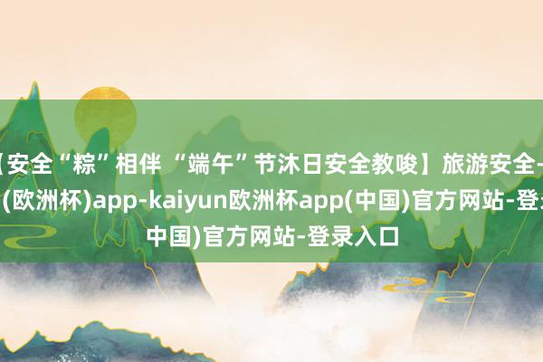 【安全“粽”相伴 “端午”节沐日安全教唆】旅游安全-kaiyun(欧洲杯)app-kaiyun欧洲杯app(中国)官方网站-登录入口