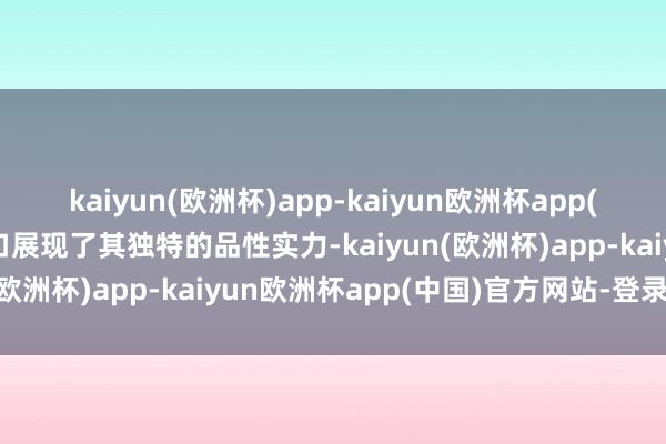 kaiyun(欧洲杯)app-kaiyun欧洲杯app(中国)官方网站-登录入口展现了其独特的品性实力-kaiyun(欧洲杯)app-kaiyun欧洲杯app(中国)官方网站-登录入口