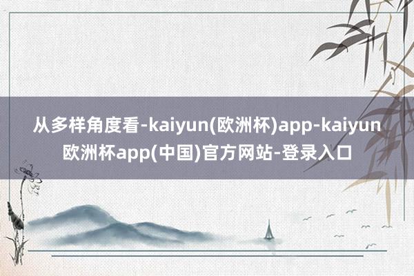 从多样角度看-kaiyun(欧洲杯)app-kaiyun欧洲杯app(中国)官方网站-登录入口