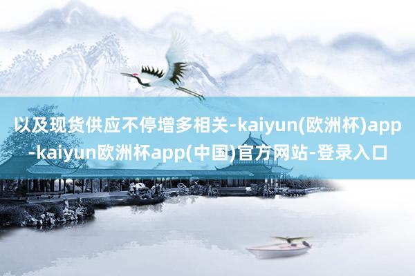 以及现货供应不停增多相关-kaiyun(欧洲杯)app-kaiyun欧洲杯app(中国)官方网站-登录入口