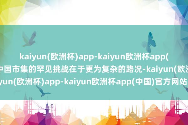 kaiyun(欧洲杯)app-kaiyun欧洲杯app(中国)官方网站-登录入口中国市集的罕见挑战在于更为复杂的路况-kaiyun(欧洲杯)app-kaiyun欧洲杯app(中国)官方网站-登录入口