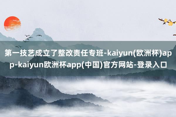 第一技艺成立了整改责任专班-kaiyun(欧洲杯)app-kaiyun欧洲杯app(中国)官方网站-登录入口