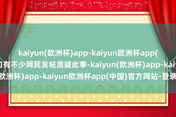 kaiyun(欧洲杯)app-kaiyun欧洲杯app(中国)官方网站-登录入口有不少网民发帖质疑此事-kaiyun(欧洲杯)app-kaiyun欧洲杯app(中国)官方网站-登录入口