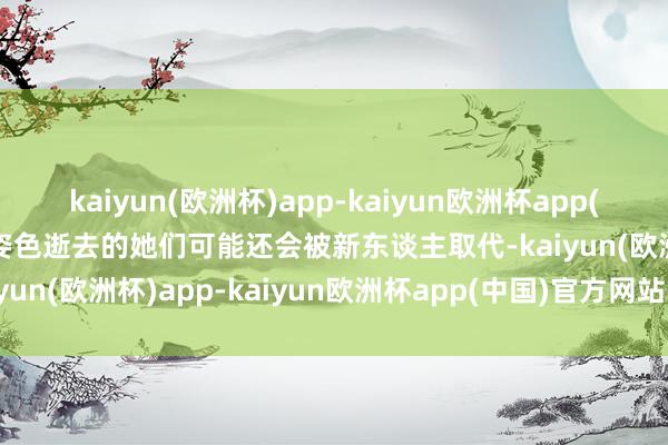 kaiyun(欧洲杯)app-kaiyun欧洲杯app(中国)官方网站-登录入口姿色逝去的她们可能还会被新东谈主取代-kaiyun(欧洲杯)app-kaiyun欧洲杯app(中国)官方网站-登录入口