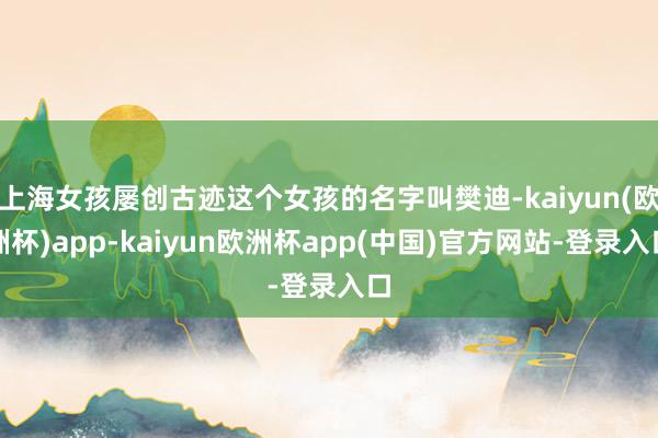 上海女孩屡创古迹这个女孩的名字叫樊迪-kaiyun(欧洲杯)app-kaiyun欧洲杯app(中国)官方网站-登录入口