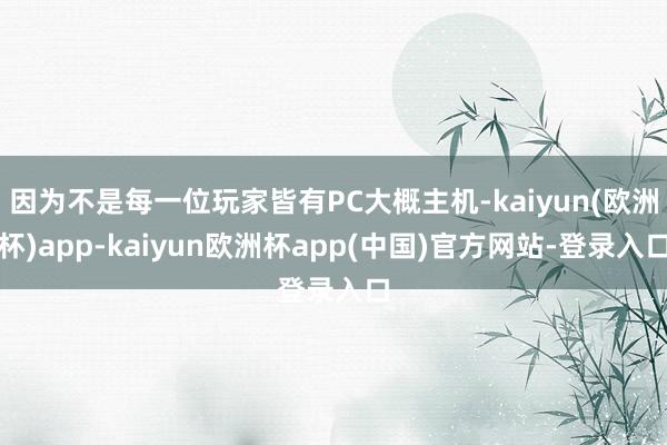 因为不是每一位玩家皆有PC大概主机-kaiyun(欧洲杯)app-kaiyun欧洲杯app(中国)官方网站-登录入口