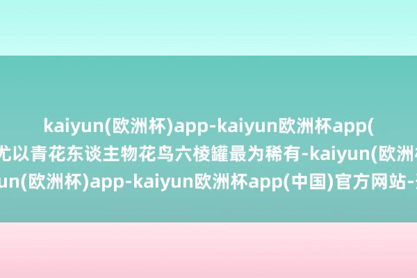 kaiyun(欧洲杯)app-kaiyun欧洲杯app(中国)官方网站-登录入口尤以青花东谈主物花鸟六棱罐最为稀有-kaiyun(欧洲杯)app-kaiyun欧洲杯app(中国)官方网站-登录入口