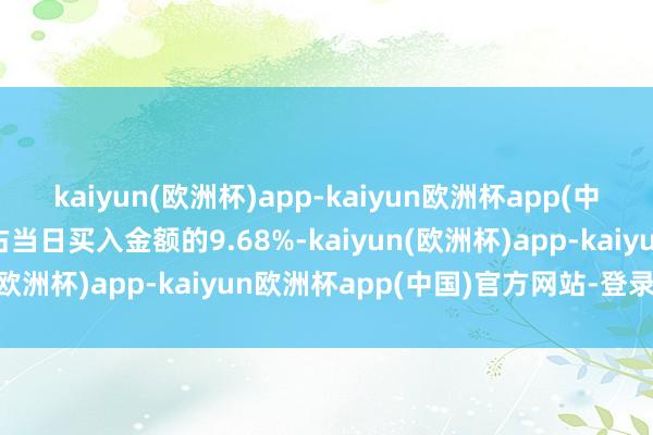 kaiyun(欧洲杯)app-kaiyun欧洲杯app(中国)官方网站-登录入口占当日买入金额的9.68%-kaiyun(欧洲杯)app-kaiyun欧洲杯app(中国)官方网站-登录入口