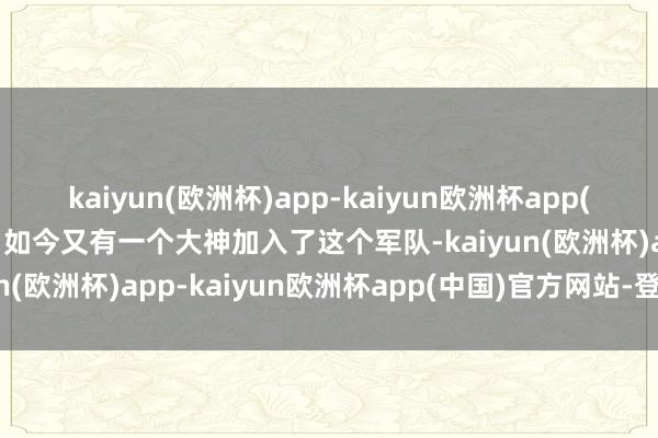 kaiyun(欧洲杯)app-kaiyun欧洲杯app(中国)官方网站-登录入口如今又有一个大神加入了这个军队-kaiyun(欧洲杯)app-kaiyun欧洲杯app(中国)官方网站-登录入口