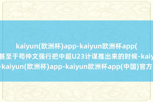 kaiyun(欧洲杯)app-kaiyun欧洲杯app(中国)官方网站-登录入口甚至于苟仲文强行把中超U23计谋推出来的时候-kaiyun(欧洲杯)app-kaiyun欧洲杯app(中国)官方网站-登录入口