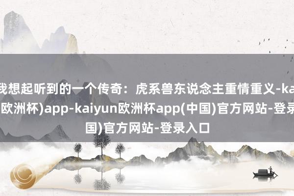 我想起听到的一个传奇：虎系兽东说念主重情重义-kaiyun(欧洲杯)app-kaiyun欧洲杯app(中国)官方网站-登录入口