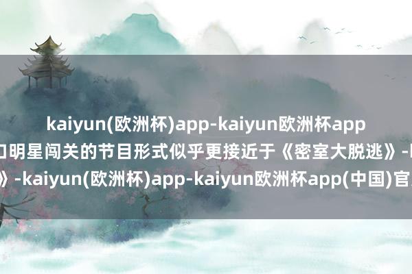 kaiyun(欧洲杯)app-kaiyun欧洲杯app(中国)官方网站-登录入口明星闯关的节目形式似乎更接近于《密室大脱逃》-kaiyun(欧洲杯)app-kaiyun欧洲杯app(中国)官方网站-登录入口