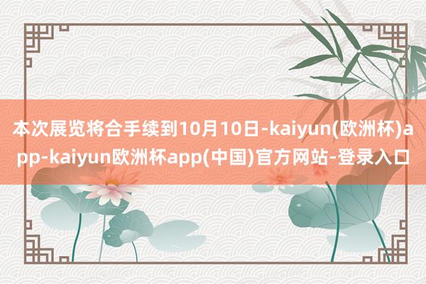 本次展览将合手续到10月10日-kaiyun(欧洲杯)app-kaiyun欧洲杯app(中国)官方网站-登录入口