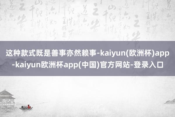 这种款式既是善事亦然赖事-kaiyun(欧洲杯)app-kaiyun欧洲杯app(中国)官方网站-登录入口