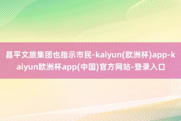 昌平文旅集团也指示市民-kaiyun(欧洲杯)app-kaiyun欧洲杯app(中国)官方网站-登录入口