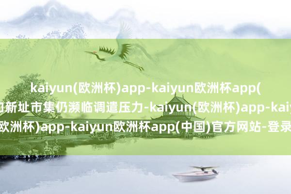 kaiyun(欧洲杯)app-kaiyun欧洲杯app(中国)官方网站-登录入口新址市集仍濒临调遣压力-kaiyun(欧洲杯)app-kaiyun欧洲杯app(中国)官方网站-登录入口