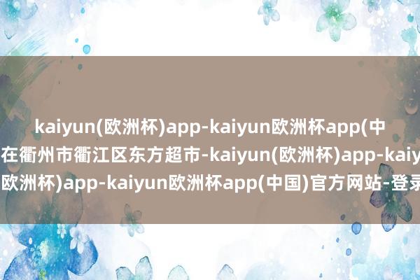 kaiyun(欧洲杯)app-kaiyun欧洲杯app(中国)官方网站-登录入口 　　在衢州市衢江区东方超市-kaiyun(欧洲杯)app-kaiyun欧洲杯app(中国)官方网站-登录入口