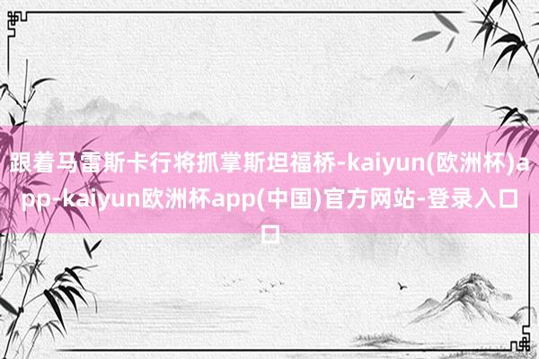 跟着马雷斯卡行将抓掌斯坦福桥-kaiyun(欧洲杯)app-kaiyun欧洲杯app(中国)官方网站-登录入口