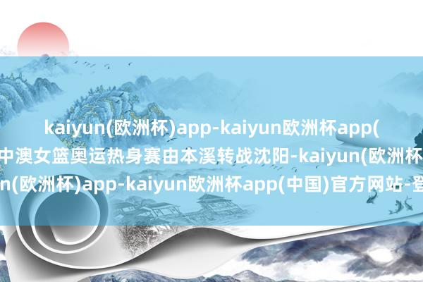 kaiyun(欧洲杯)app-kaiyun欧洲杯app(中国)官方网站-登录入口中澳女篮奥运热身赛由本溪转战沈阳-kaiyun(欧洲杯)app-kaiyun欧洲杯app(中国)官方网站-登录入口