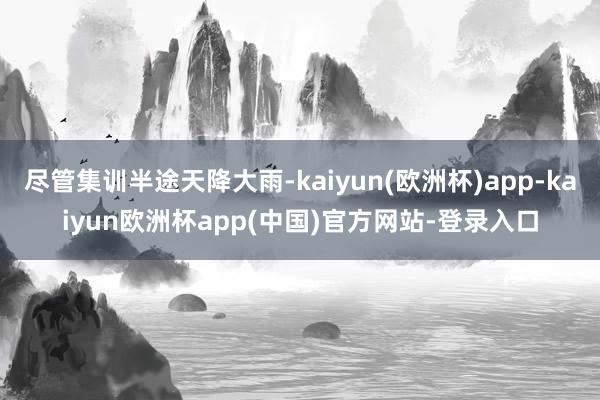 尽管集训半途天降大雨-kaiyun(欧洲杯)app-kaiyun欧洲杯app(中国)官方网站-登录入口