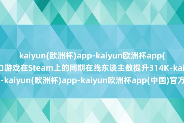 kaiyun(欧洲杯)app-kaiyun欧洲杯app(中国)官方网站-登录入口游戏在Steam上的同期在线东谈主数提升314K-kaiyun(欧洲杯)app-kaiyun欧洲杯app(中国)官方网站-登录入口