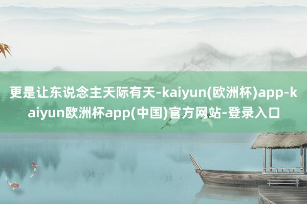 更是让东说念主天际有天-kaiyun(欧洲杯)app-kaiyun欧洲杯app(中国)官方网站-登录入口